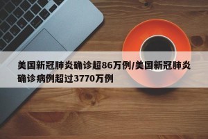 美国新冠肺炎确诊超86万例/美国新冠肺炎确诊病例超过3770万例