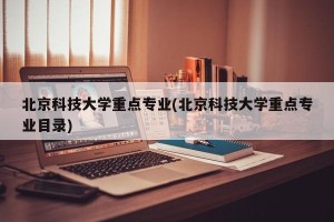 北京科技大学重点专业(北京科技大学重点专业目录)