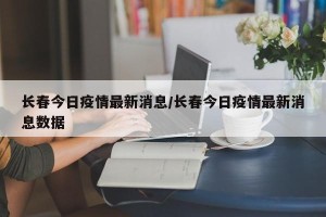 长春今日疫情最新消息/长春今日疫情最新消息数据
