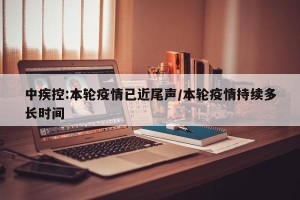 中疾控:本轮疫情已近尾声/本轮疫情持续多长时间