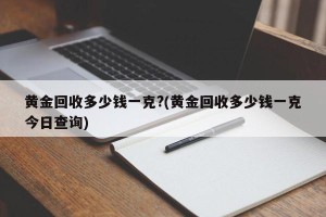 黄金回收多少钱一克?(黄金回收多少钱一克今日查询)