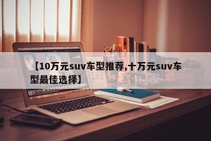【10万元suv车型推荐,十万元suv车型最佳选择】