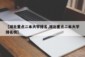 【湖北重点二本大学排名,湖北重点二本大学排名榜】
