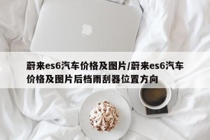 蔚来es6汽车价格及图片/蔚来es6汽车价格及图片后档雨刮器位置方向