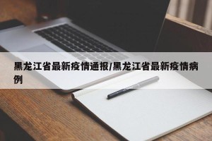 黑龙江省最新疫情通报/黑龙江省最新疫情病例