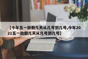 【今年五一放假几天从几号到几号,今年2021五一放假几天从几号到几号】