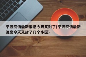 宁波疫情最新消息今天又封了(宁波疫情最新消息今天又封了几个小区)