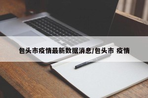 包头市疫情最新数据消息/包头市 疫情
