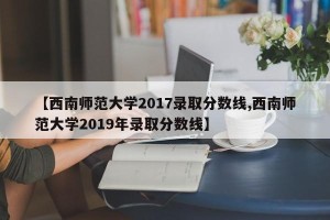 【西南师范大学2017录取分数线,西南师范大学2019年录取分数线】