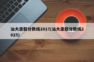 汕大录取分数线2017(汕大录取分数线2025)