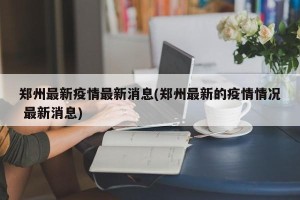 郑州最新疫情最新消息(郑州最新的疫情情况 最新消息)
