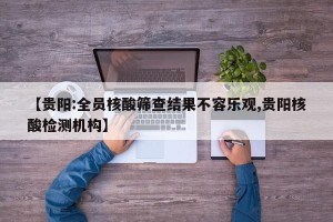 【贵阳:全员核酸筛查结果不容乐观,贵阳核酸检测机构】