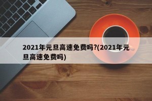 2021年元旦高速免费吗?(2021年元旦高速免费吗)