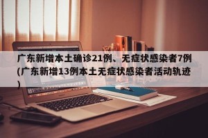 广东新增本土确诊21例、无症状感染者7例(广东新增13例本土无症状感染者活动轨迹)