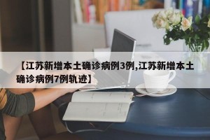 【江苏新增本土确诊病例3例,江苏新增本土确诊病例7例轨迹】
