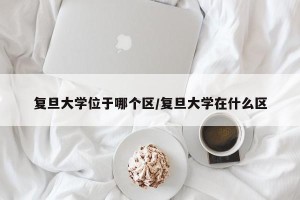 复旦大学位于哪个区/复旦大学在什么区