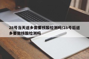 28号当天返乡需要核酸检测吗/28号后返乡要做核酸检测吗
