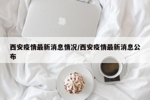 西安疫情最新消息情况/西安疫情最新消息公布