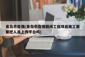 青岛市疫情(青岛市疫情期间工程项目施工需要把人员上传平台吗)