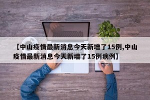 【中山疫情最新消息今天新增了15例,中山疫情最新消息今天新增了15例病例】