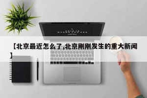 【北京最近怎么了,北京刚刚发生的重大新闻】