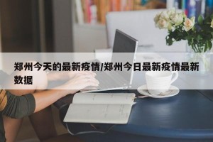 郑州今天的最新疫情/郑州今日最新疫情最新数据