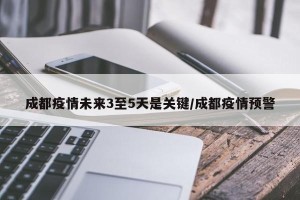 成都疫情未来3至5天是关键/成都疫情预警