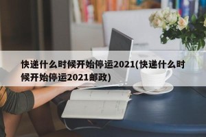 快递什么时候开始停运2021(快递什么时候开始停运2021邮政)