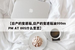 【日产的变速箱,日产的变速箱油999m PM AT 00S什么意思】