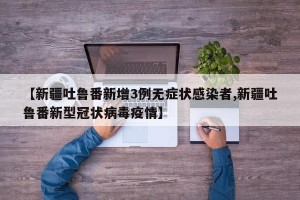 【新疆吐鲁番新增3例无症状感染者,新疆吐鲁番新型冠状病毒疫情】