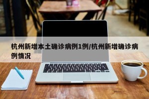 杭州新增本土确诊病例1例/杭州新增确诊病例情况