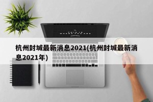 杭州封城最新消息2021(杭州封城最新消息2021年)