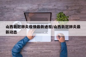 山西新冠肺炎疫情最新通报/山西新冠肺炎最新动态
