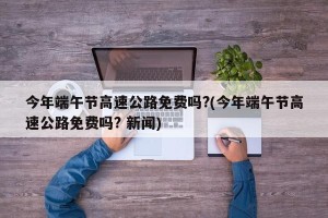 今年端午节高速公路免费吗?(今年端午节高速公路免费吗? 新闻)