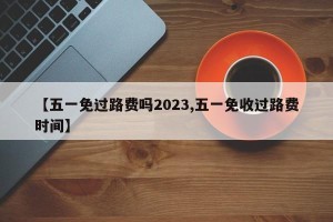 【五一免过路费吗2023,五一免收过路费时间】