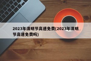 2023年清明节高速免费(2023年清明节高速免费吗)