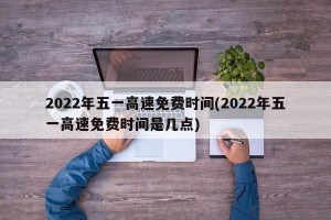 2022年五一高速免费时间(2022年五一高速免费时间是几点)