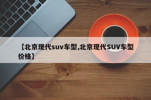 【北京现代suv车型,北京现代SUV车型价格】