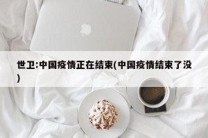 世卫:中国疫情正在结束(中国疫情结束了没)