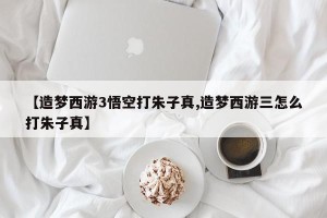 【造梦西游3悟空打朱子真,造梦西游三怎么打朱子真】
