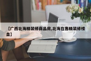 【广西北海精装修商品房,北海在售精装修楼盘】