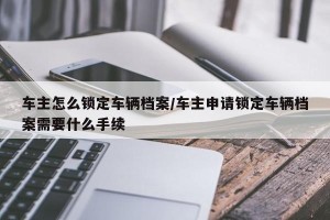 车主怎么锁定车辆档案/车主申请锁定车辆档案需要什么手续