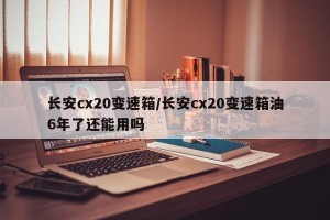 长安cx20变速箱/长安cx20变速箱油6年了还能用吗