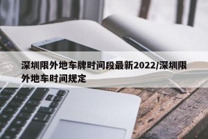 深圳限外地车牌时间段最新2022/深圳限外地车时间规定