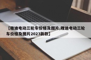 【雅迪电动三轮车价格及图片,雅迪电动三轮车价格及图片2023新款】
