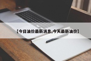 【今日油价最新消息,今天最新油价】