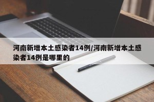 河南新增本土感染者14例/河南新增本土感染者14例是哪里的