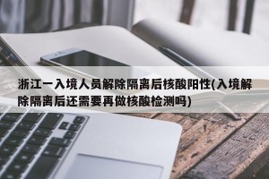 浙江一入境人员解除隔离后核酸阳性(入境解除隔离后还需要再做核酸检测吗)