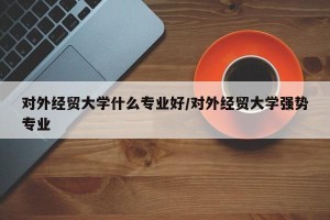 对外经贸大学什么专业好/对外经贸大学强势专业