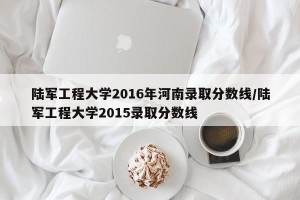 陆军工程大学2016年河南录取分数线/陆军工程大学2015录取分数线